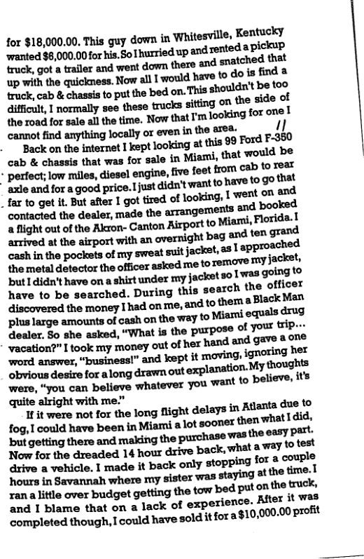 for $18,000.00, This guy down in Whitesville, Kentucky ‘wanted $8,000.00 for his. So1 hurried up andrented apickup truck, got a trailer and went down there and snatched that np-dmthaquimm}!onmmdmmdouﬁxd- huck.ab&enmmmmab-dmm-mdmbem diﬁnm,lmunymmuewc\uﬂmonmeﬁdeol the road for sale all the time. Now that I’m looking foronel umtﬁndmmngbcmyoxmmmemm 1] Backonuwmmxhepuoomnmisssmdrm cab & chassis that was for sale in Miami, that would be | Pﬂd‘ﬂilwmﬂu‘dimhwm.ﬁnlmmmuhwnu ul--ndm-goodmumadmmmmmwml .fmogam.mumlgo\mdoxmang.lwemmﬂﬂ contacted the dealer, made the arrangemexs and booked a flight out of the Akron- Canton Airport to ‘Miarni, Florida.1 mmdnmakpoﬂﬁﬂlmawnﬂgmhlgll\dlﬂ\ whinmnpomuomqmnni:j-dm,uhppnwhed the metal dmmumomrnmdmmmmmiacm- buudmmmanuhlﬂundnmy;ukn‘lnlwgbmlo have to be searched. During this search the officer dmdmemomlmonma‘uﬂmthemlMMm Pl\lll-xva-nwmmoicmcnmemtomim\iequ-\- Fealer. 5o she asked, “What is the purpose of you trip--.  were, “you can believe whatever you 3 quite alright with me.”  1t wore ot for the long flight delays in Atlanta due f Iov.lcmﬂdhmbeenmmmd-mmwmnmudid.  hmms.vum-mmmymermn.yiw.lmﬁme.l rana little over budget getting the tow bed put 0% 2 T blame that on a lack of experience. Atter it wet completed though, I could have sold itfora $10,000.00 profit 